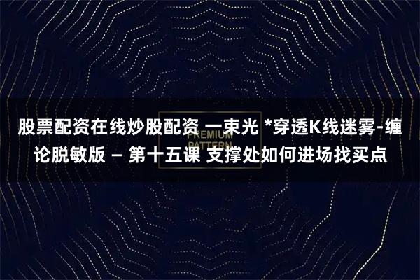 股票配资在线炒股配资 一束光 *穿透K线迷雾-缠论脱敏版 — 第十五课 支撑处如何进场找买点