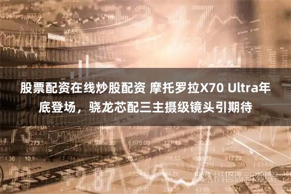股票配资在线炒股配资 摩托罗拉X70 Ultra年底登场，骁龙芯配三主摄级镜头引期待