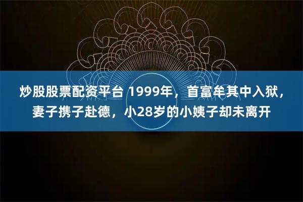 炒股股票配资平台 1999年，首富牟其中入狱，妻子携子赴德，小28岁的小姨子却未离开