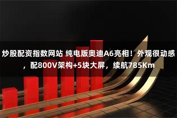炒股配资指数网站 纯电版奥迪A6亮相！外观很动感，配800V架构+5块大屏，续航785Km