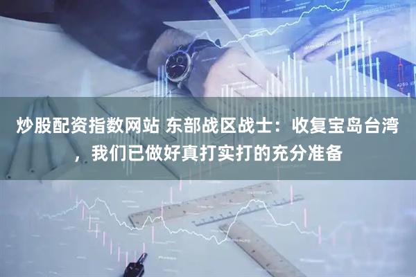炒股配资指数网站 东部战区战士：收复宝岛台湾，我们已做好真打实打的充分准备