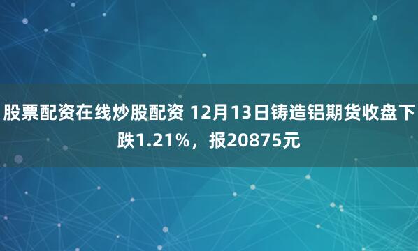 股票配资在线炒股配资 12月13日铸造铝期货收盘下跌1.21%，报20875元
