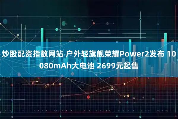 炒股配资指数网站 户外轻旗舰荣耀Power2发布 10080mAh大电池 2699元起售