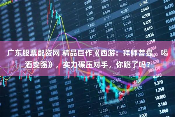 广东股票配资网 精品巨作《西游：拜师菩提，喝酒变强》，实力碾压对手，你跪了吗？