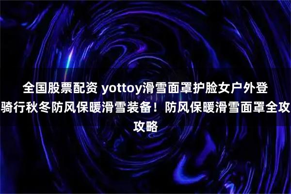 全国股票配资 yottoy滑雪面罩护脸女户外登山骑行秋冬防风保暖滑雪装备！防风保暖滑雪面罩全攻略
