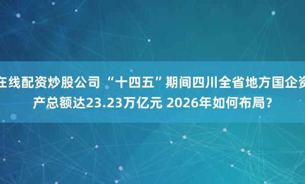 在线配资炒股公司 “十四五”期间四川全省地方国企资产总额达23.23万亿元 2026年如何布局？