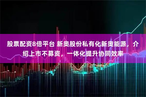 股票配资8倍平台 新奥股份私有化新奥能源，介绍上市不募资，一体化提升协同效率