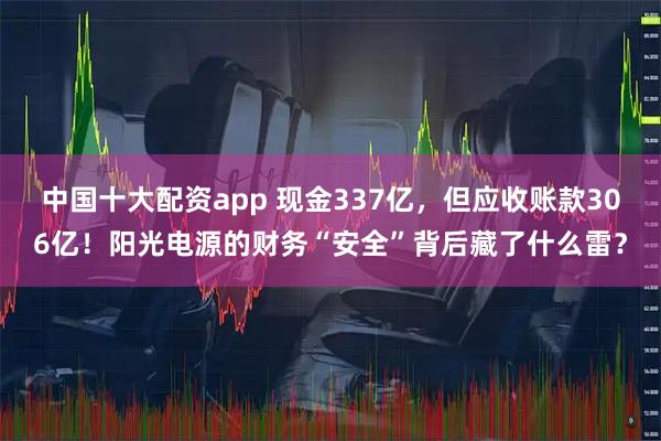 中国十大配资app 现金337亿，但应收账款306亿！阳光电源的财务“安全”背后藏了什么雷？
