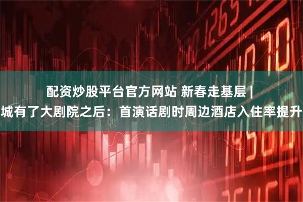 配资炒股平台官方网站 新春走基层 | 小县城有了大剧院之后：首演话剧时周边酒店入住率提升四成