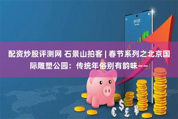 配资炒股评测网 石景山拍客 | 春节系列之北京国际雕塑公园：传统年俗别有韵味——