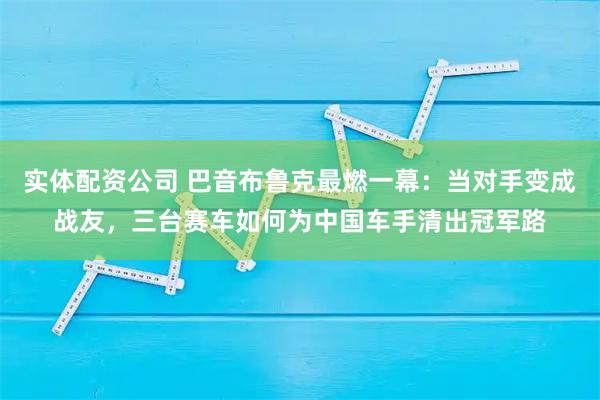 实体配资公司 巴音布鲁克最燃一幕：当对手变成战友，三台赛车如何为中国车手清出冠军路