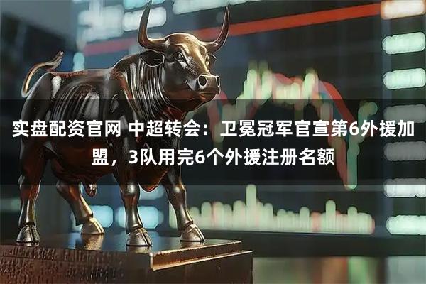 实盘配资官网 中超转会：卫冕冠军官宣第6外援加盟，3队用完6个外援注册名额