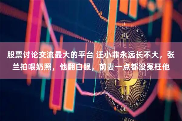 股票讨论交流最大的平台 汪小菲永远长不大，张兰拍喂奶照，他翻白眼，前妻一点都没冤枉他