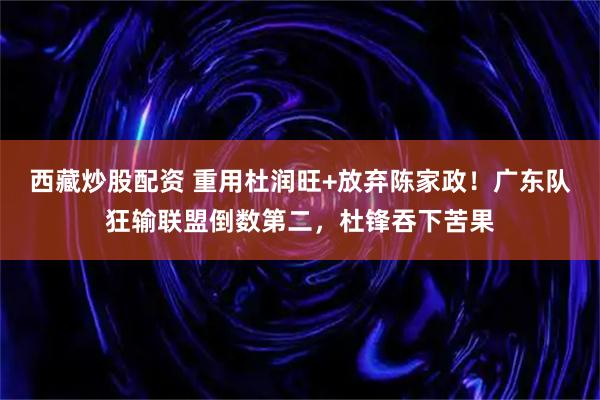 西藏炒股配资 重用杜润旺+放弃陈家政！广东队狂输联盟倒数第二，杜锋吞下苦果