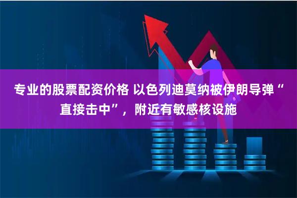 专业的股票配资价格 以色列迪莫纳被伊朗导弹“直接击中”,附近有敏感核设施