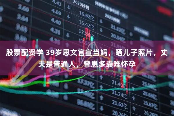 股票配资学 39岁思文官宣当妈，晒儿子照片，丈夫是普通人，曾患多囊难怀孕