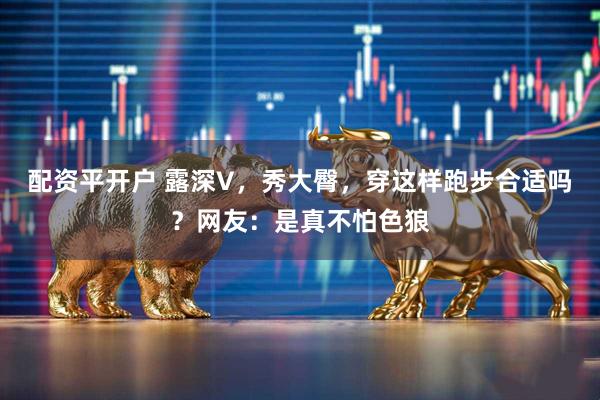 配资平开户 露深V，秀大臀，穿这样跑步合适吗？网友：是真不怕色狼