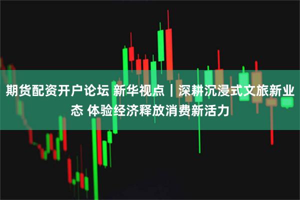 期货配资开户论坛 新华视点｜深耕沉浸式文旅新业态 体验经济释放消费新活力